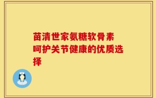 苗清世家氨糖软骨素 呵护关节健康的优质选择