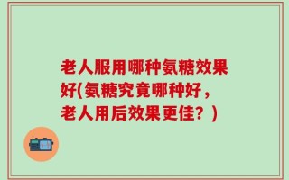 老人服用哪种氨糖效果好(氨糖究竟哪种好，老人用后效果更佳？)