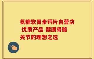 氨糖软骨素钙片自营店 优质产品 健康骨骼关节的理想之选