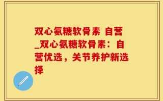 双心氨糖软骨素 自营_双心氨糖软骨素：自营优选，关节养护新选择