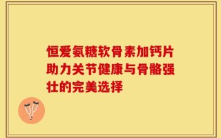 恒爱氨糖软骨素加钙片助力关节健康与骨骼强壮的完美选择