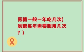氨糖一般一年吃几次(氨糖每年需要服用几次？)