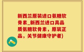 新西兰原装进口氨糖软骨素_新西兰进口高品质氨糖软骨素，原装正品，关节健康守护者)