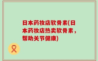 日本药妆店软骨素(日本药妆店热卖软骨素，帮助关节健康)