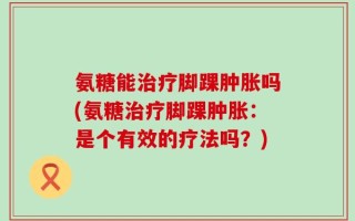 氨糖能治疗脚踝肿胀吗(氨糖治疗脚踝肿胀：是个有效的疗法吗？)
