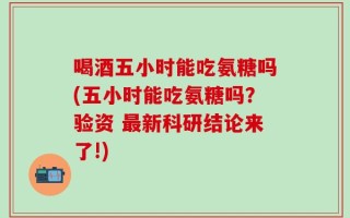 喝酒五小时能吃氨糖吗(五小时能吃氨糖吗？验资 最新科研结论来了!)