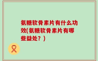 氨糖软骨素片有什么功效(氨糖软骨素片有哪些益处？)