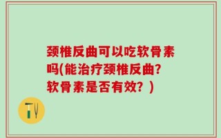 颈椎反曲可以吃软骨素吗(能治疗颈椎反曲？软骨素是否有效？)