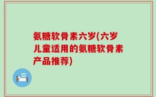 氨糖软骨素六岁(六岁儿童适用的氨糖软骨素产品推荐)
