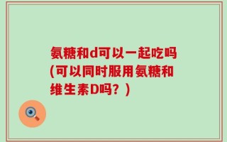 氨糖和d可以一起吃吗(可以同时服用氨糖和维生素D吗？)