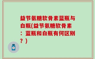 益节氨糖软骨素蓝瓶与白瓶(益节氨糖软骨素：蓝瓶和白瓶有何区别？)