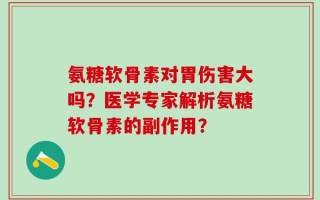 氨糖软骨素对胃伤害大吗？医学专家解析氨糖软骨素的副作用？