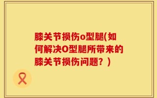 膝关节损伤o型腿(如何解决O型腿所带来的膝关节损伤问题？)