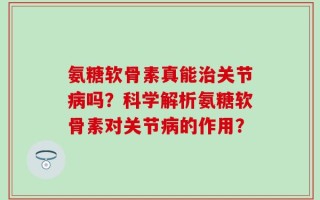 氨糖软骨素真能治关节病吗？科学解析氨糖软骨素对关节病的作用？
