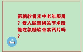 氨糖软骨素中老年服用？老人做置换关节术后能吃氨糖软骨素钙片吗？