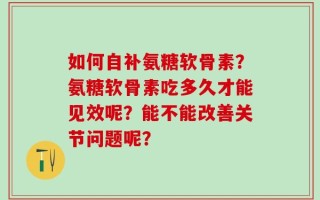 如何自补氨糖软骨素？氨糖软骨素吃多久才能见效呢？能不能改善关节问题呢？