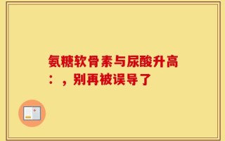 氨糖软骨素与尿酸升高：，别再被误导了
