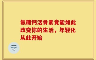 氨糖钙活骨素竟能如此改变你的生活，年轻化从此开始