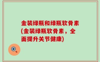 金装绿瓶和绿瓶软骨素(金装绿瓶软骨素，全面提升关节健康)