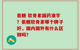 氨糖 软骨素国药准字？氨糖软骨素哪个牌子好，国内国外有什么区别吗？