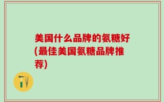 美国什么品牌的氨糖好(最佳美国氨糖品牌推荐)