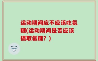 运动期间应不应该吃氨糖(运动期间是否应该摄取氨糖？)