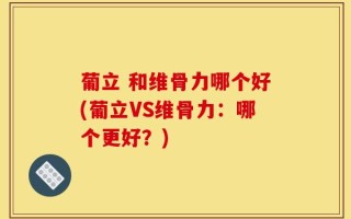 葡立 和维骨力哪个好(葡立VS维骨力：哪个更好？)