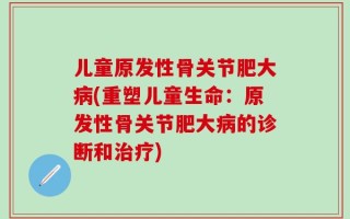 儿童原发性骨关节肥大病(重塑儿童生命：原发性骨关节肥大病的诊断和治疗)