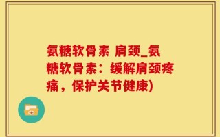 氨糖软骨素 肩颈_氨糖软骨素：缓解肩颈疼痛，保护关节健康)