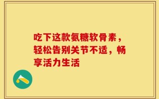 吃下这款氨糖软骨素，轻松告别关节不适，畅享活力生活