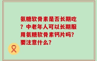 氨糖软骨素是否长期吃？中老年人可以长期服用氨糖软骨素钙片吗？要注意什么？