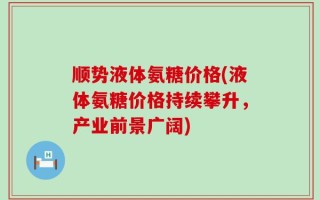 顺势液体氨糖价格(液体氨糖价格持续攀升，产业前景广阔)