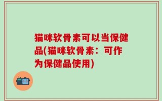 猫咪软骨素可以当保健品(猫咪软骨素：可作为保健品使用)