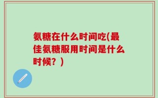 氨糖在什么时间吃(最佳氨糖服用时间是什么时候？)