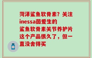 菏泽鲨鱼软骨素？关注inessa茵爱生的鲨鱼软骨素关节养护片这个产品很久了，但一直没舍得买