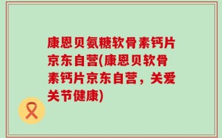康恩贝氨糖软骨素钙片京东自营(康恩贝软骨素钙片京东自营，关爱关节健康)