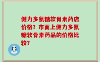健力多氨糖软骨素药店价格？市面上健力多氨糖软骨素药品的价格比较？