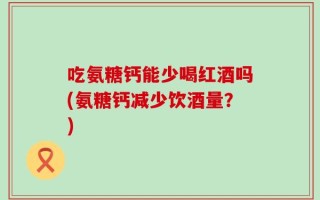 吃氨糖钙能少喝红酒吗(氨糖钙减少饮酒量？)