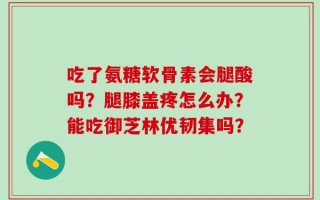 吃了氨糖软骨素会腿酸吗？腿膝盖疼怎么办？能吃御芝林优韧集吗？