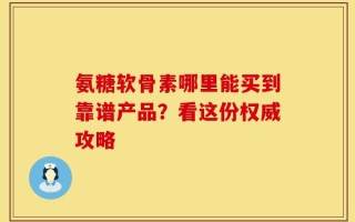 氨糖软骨素哪里能买到靠谱产品？看这份权威攻略