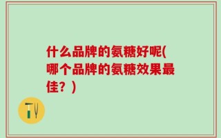 什么品牌的氨糖好呢(哪个品牌的氨糖效果最佳？)