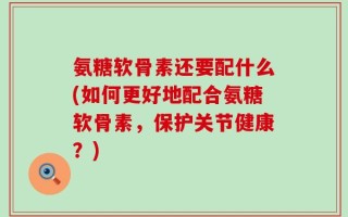 氨糖软骨素还要配什么(如何更好地配合氨糖软骨素，保护关节健康？)