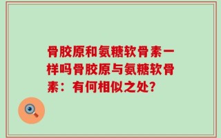 骨胶原和氨糖软骨素一样吗骨胶原与氨糖软骨素：有何相似之处？