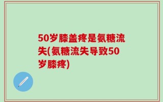 50岁膝盖疼是氨糖流失(氨糖流失导致50岁膝疼)