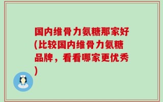 国内维骨力氨糖那家好(比较国内维骨力氨糖品牌，看看哪家更优秀)