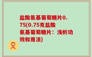 盐酸氨基葡萄糖片0.75(0.75克盐酸氨基葡萄糖片：浅析功效和用法)