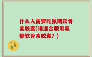 什么人需要吃氨糖软骨素胶囊(谁适合服用氨糖软骨素胶囊？)