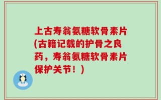 上古寿翁氨糖软骨素片(古籍记载的护骨之良药，寿翁氨糖软骨素片保护关节！)