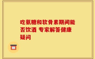吃氨糖和软骨素期间能否饮酒 专家解答健康疑问
