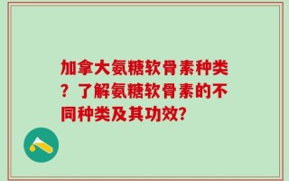 加拿大氨糖软骨素种类？了解氨糖软骨素的不同种类及其功效？
